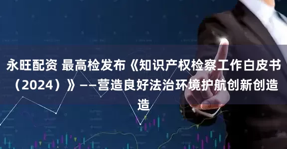 永旺配资 最高检发布《知识产权检察工作白皮书（2024）》——营造良好法治环境护航创新创造