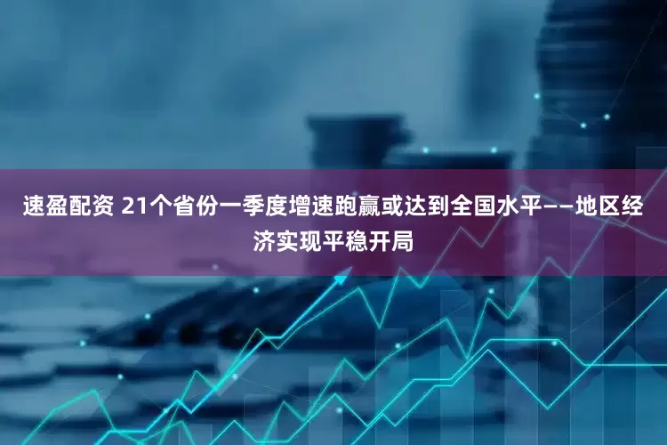 速盈配资 21个省份一季度增速跑赢或达到全国水平——地区经济实现平稳开局