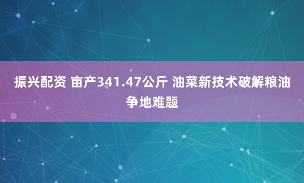 振兴配资 亩产341.47公斤 油菜新技术破解粮油争地难题