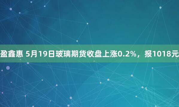 盈鑫惠 5月19日玻璃期货收盘上涨0.2%，报1018元