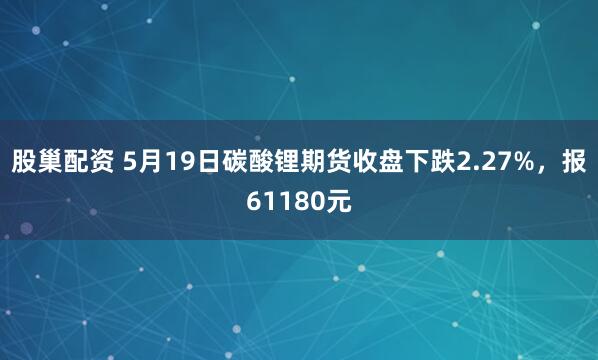 股巢配资 5月19日碳酸锂期货收盘下跌2.27%，报61180元