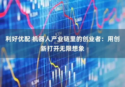 利好优配 机器人产业链里的创业者：用创新打开无限想象
