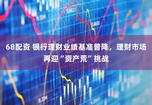 68配资 银行理财业绩基准普降，理财市场再迎“资产荒”挑战