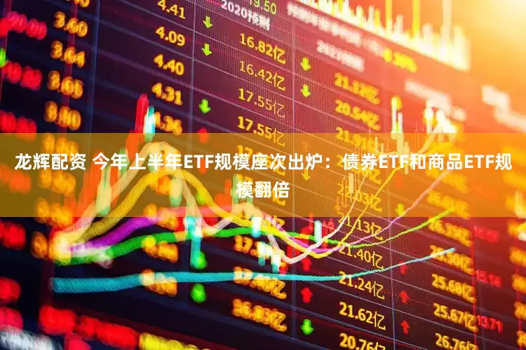 龙辉配资 今年上半年ETF规模座次出炉：债券ETF和商品ETF规模翻倍