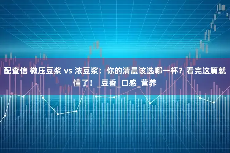 配查信 微压豆浆 vs 浓豆浆：你的清晨该选哪一杯？看完这篇就懂了！_豆香_口感_营养