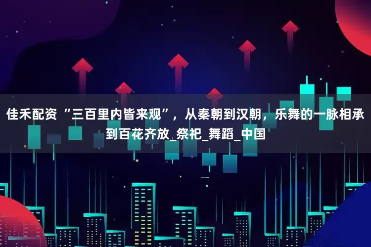 佳禾配资 “三百里内皆来观”，从秦朝到汉朝，乐舞的一脉相承到百花齐放_祭祀_舞蹈_中国