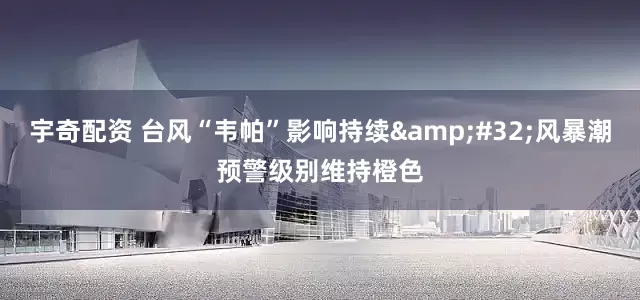 宇奇配资 台风“韦帕”影响持续 风暴潮预警级别维持橙色