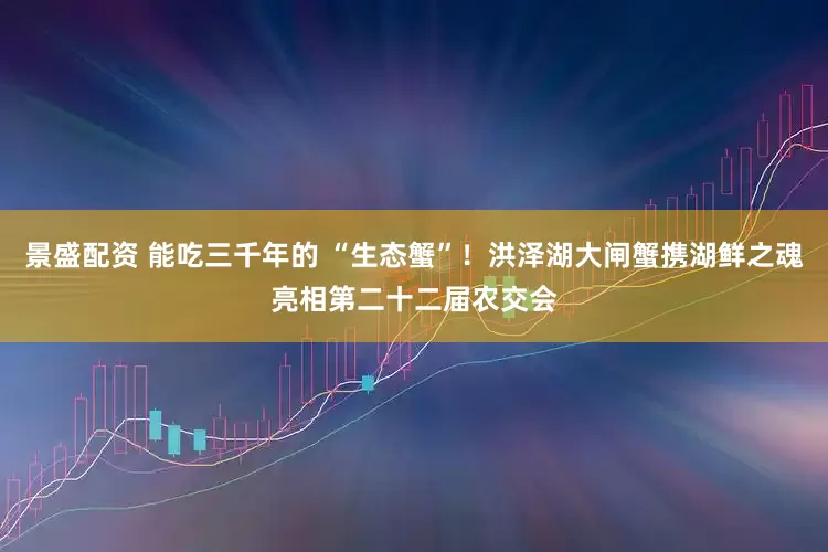 景盛配资 能吃三千年的 “生态蟹”！洪泽湖大闸蟹携湖鲜之魂亮相第二十二届农交会
