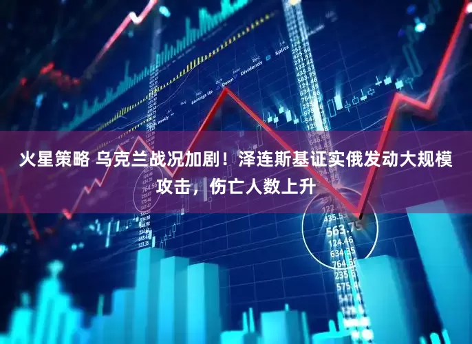 火星策略 乌克兰战况加剧！泽连斯基证实俄发动大规模攻击，伤亡人数上升